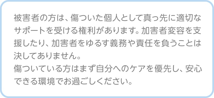 注釈、被害者の方は、傷ついた個人として真っ先に適切なサポートを受ける権利があります。加害者変容を支援したり、加害者をゆるす義務や責任を負うことは決してありません。 傷ついている方はまず自分へのケアを優先し、安心できる環境でお過ごしください。