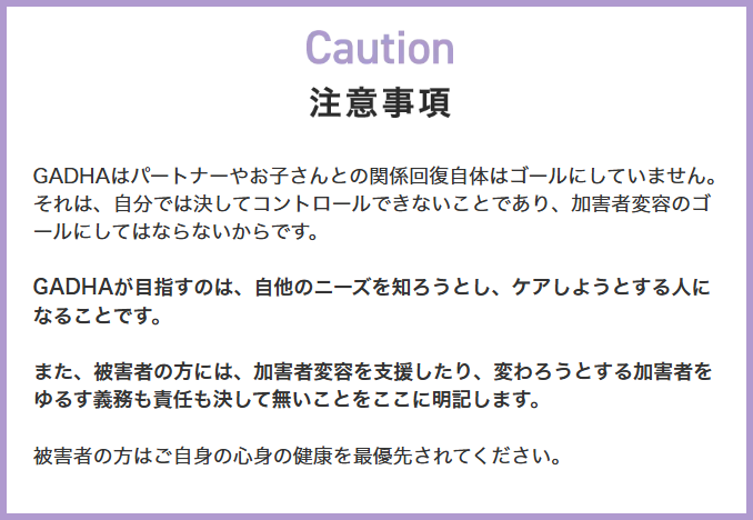 画像、LPサイトの注意事項のスクリーンショット。注意事項、ガドハはパートナーやお子さんとの関係回復自体はゴールにしていません。それは、自分では決してコントロールできないことであり、加害者変容のゴールにしてはならないからです。ガドハが目指すのは、自他のニーズを知ろうとし、ケアしようとする人になることです。また、被害者の方には、加害者変容を支援したり、変わろうとする加害者をゆるす義務も責任も決して無いことをここに明記します。