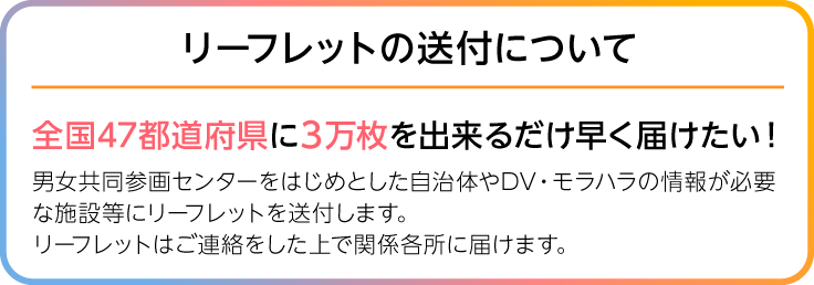 画像、リーフレットの送付について、全国47都道府県に１万枚を出来るだけ早く届けたい！男女共同参画センターをはじめとした自治体やDV・モラハラの情報が必要な施設などに送る為リーフレットを印刷します。印刷したリーフレットはご連絡をした上で関係各所に届けます。