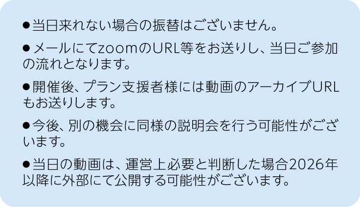 注釈、当日来れない場合の振替は御座いません。メールにてzoomのURL等をお送りし、当日ご参加の流れとなります。開催後、プラン支援者様には動画のアーカイブURLもお送りします。今後、別の機会に同様の説明会を行う可能性が御座います。当日の動画は、運営上必要と判断した場合2026年以降に2026年以降に外部にて公開する可能性が御座います。