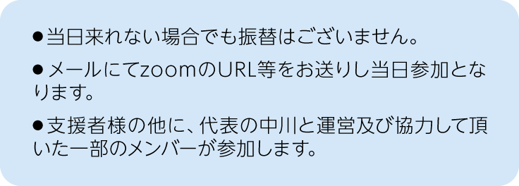 注釈、当日来れない場合でも振替は御座いません。メールにてzoomのURL等をお送りし当日参加となります。支援者様の他に、代表の中川と運営及び協力して頂いた一部のメンバーが参加します。