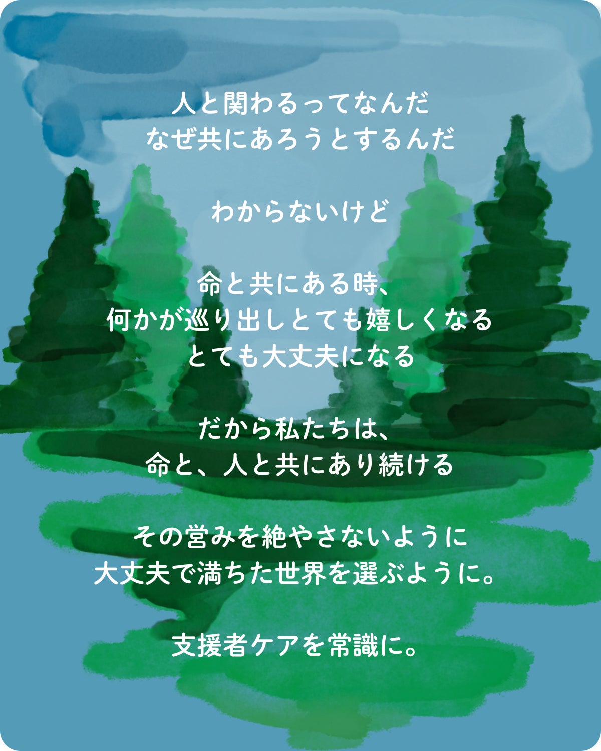 人と関わるってなんだ なぜ共にあろうとするんだ  わからないけど  命と共にある時、 何かが巡り出しとても嬉しくなる とても大丈夫になる  だから私たちは、 命と、人と共にあり続ける  その営みを絶やさないように 大丈夫で満ちた世界を選ぶように。  支援者ケアを常識に。