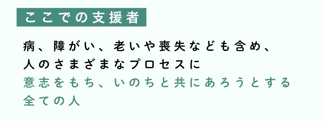ここでの支援者とは、病、障がい、老いや喪失なども含め、 人のさまざまなプロセスに 意志をもち、いのちと共にあろうとする全ての人