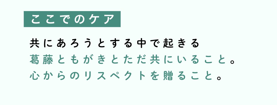 ここでのケアとは、共にあろうとする中で起きる 葛藤ともがきとただ共にいること。 心からのリスペクトを贈ること。