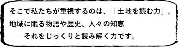 そこで私たちが重視するのは、「土地を読む力」。 地域に眠る物語や歴史、人々の知恵――それをじっくりと読み解く力です。