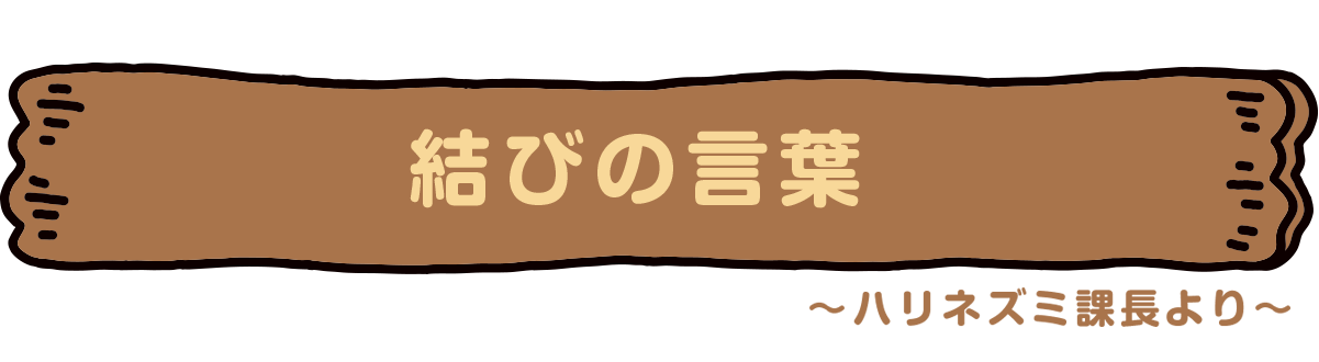 結びの言葉　〜ハリネズミ課長より〜