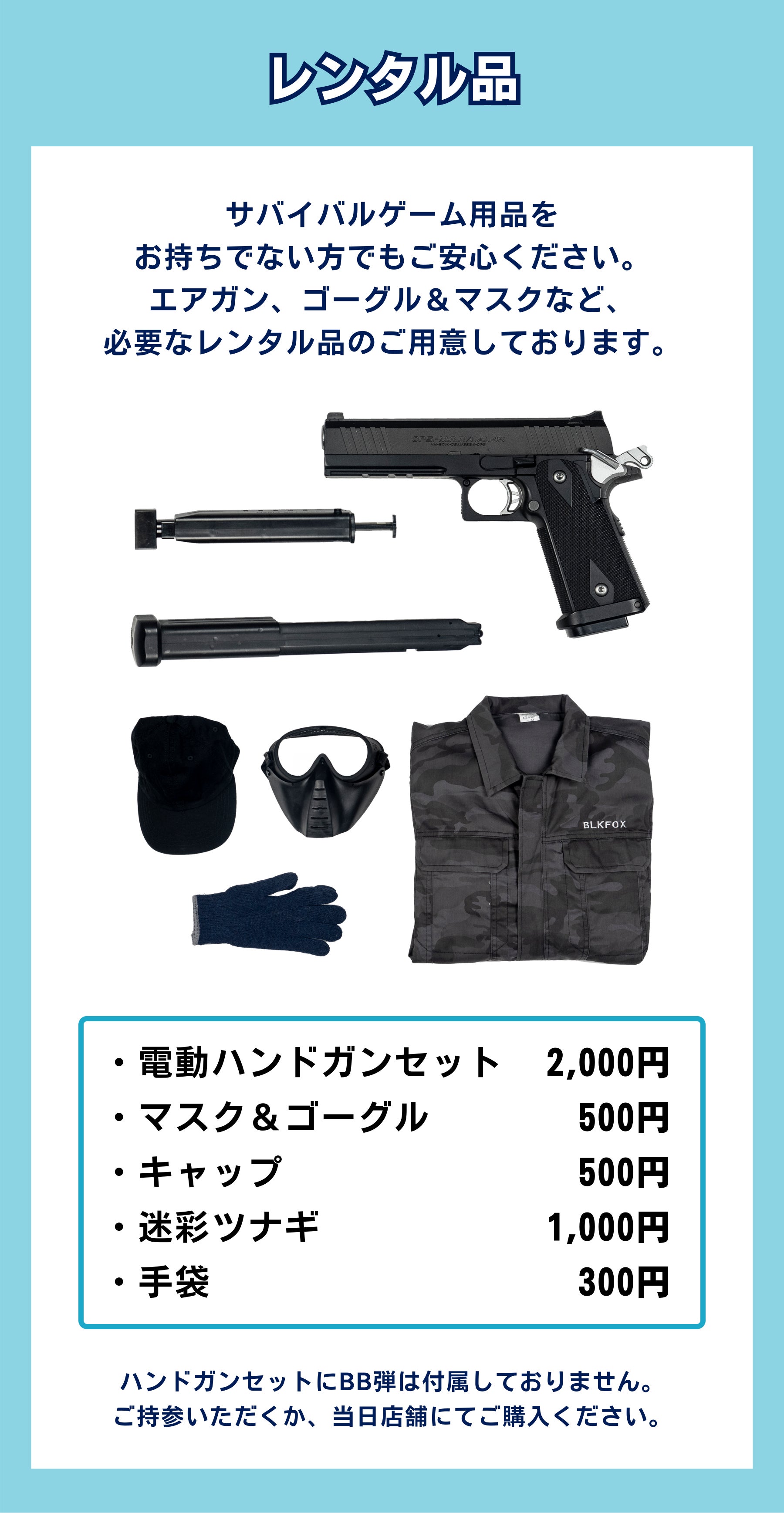 サバイバルゲーム用品を お持ちでない方でもご安心ください。 エアガン、ゴーグル＆マスクなど、 必要なレンタル品のご用意しております。ハンドガンセットにBB弾は付属しておりません。 ご持参いただくか、当日店舗にてご購入ください。