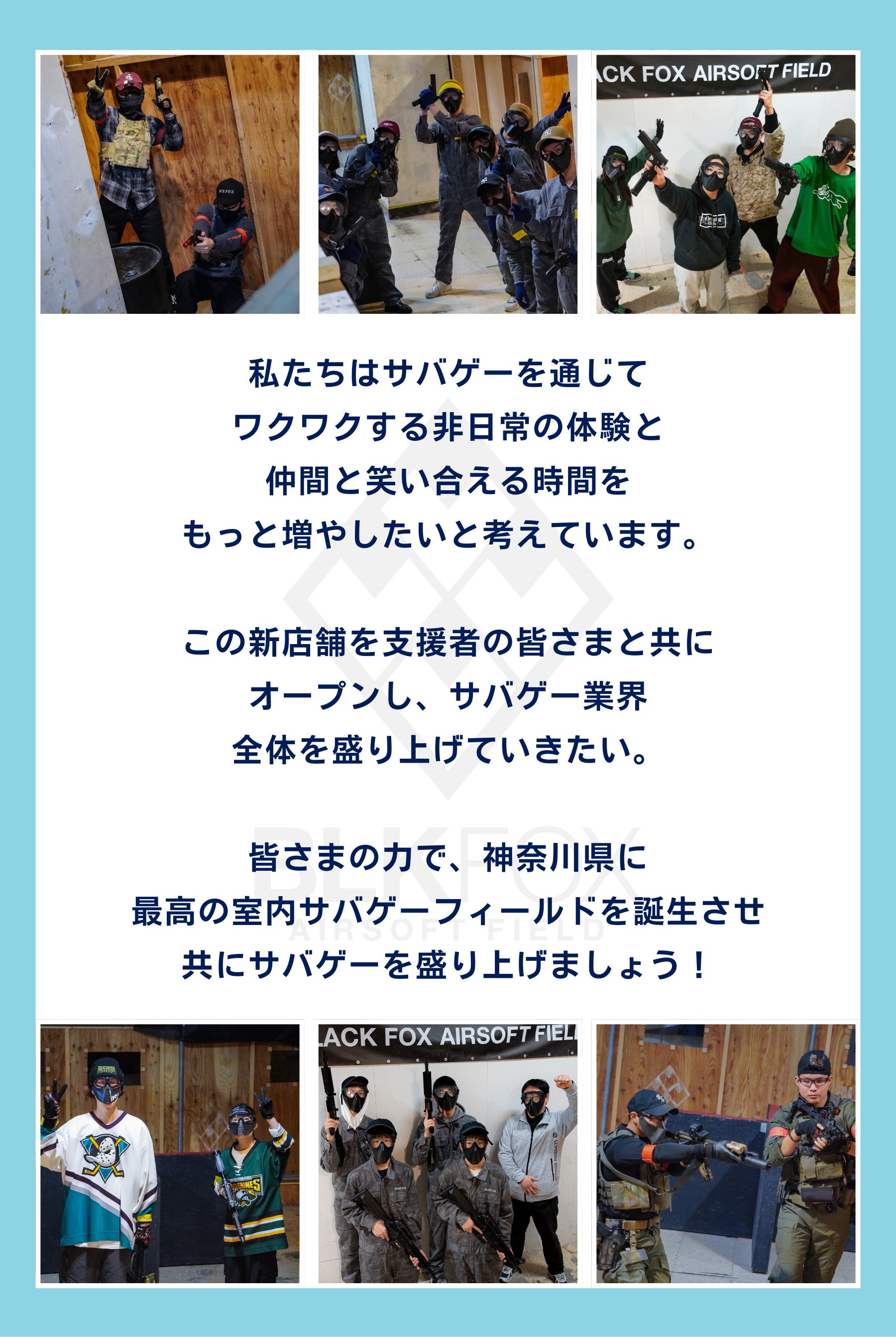 最後に、私たちはサバゲーを通じて ワクワクする非日常の体験と 仲間と笑い合える時間を もっと増やしたいと考えています。  この新店舗を支援者の皆さまと共に オープンし、サバゲー業界 全体を盛り上げていきたい。  皆さまの力で、神奈川県に 最高の室内サバゲーフィールドを誕生させ 共にサバゲーを盛り上げましょう！