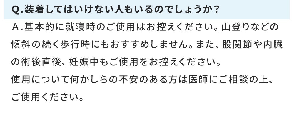 Q.装着してはいけない人もいるのでしょうか? A.基本的に就寝時のご使用はお控えください。山登りなどの傾斜の続く歩行時にもおすすめしません。また、股関節や内臓の術後直後、妊娠中もご使用をお控えください。 使用について何かしらの不安のある方は医師にご相談の上、ご使用ください。