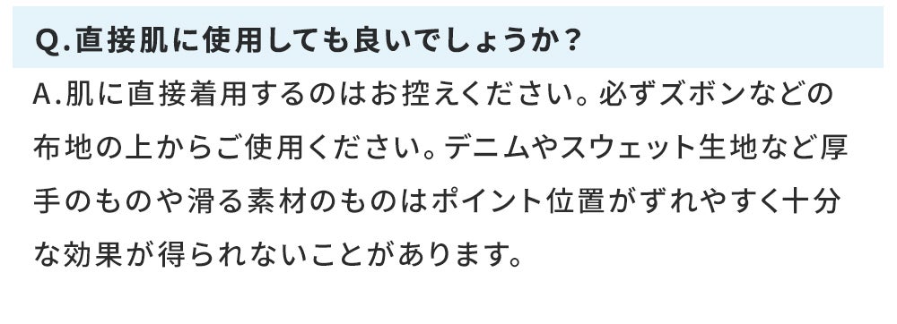 Q.直接肌に使用しても良いでしょうか? A.肌に直接着用するのはお控えください。必ずズボンなどの布地の上からご使用ください。デニムやスウェット生地など厚手のものや滑る素材のものはポイント位置がずれやすく十分な効果が得られないことがあります。