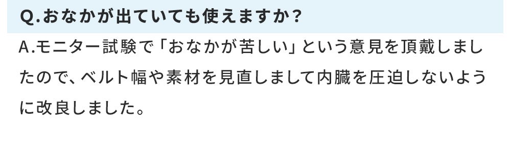 Ｑ.おなかが出ていても使えますか？ A.モニター試験で「おなかが苦しい」という意見を頂戴しましたので、ベルト幅や素材を見直しまして内臓を圧迫しないように改良しました。