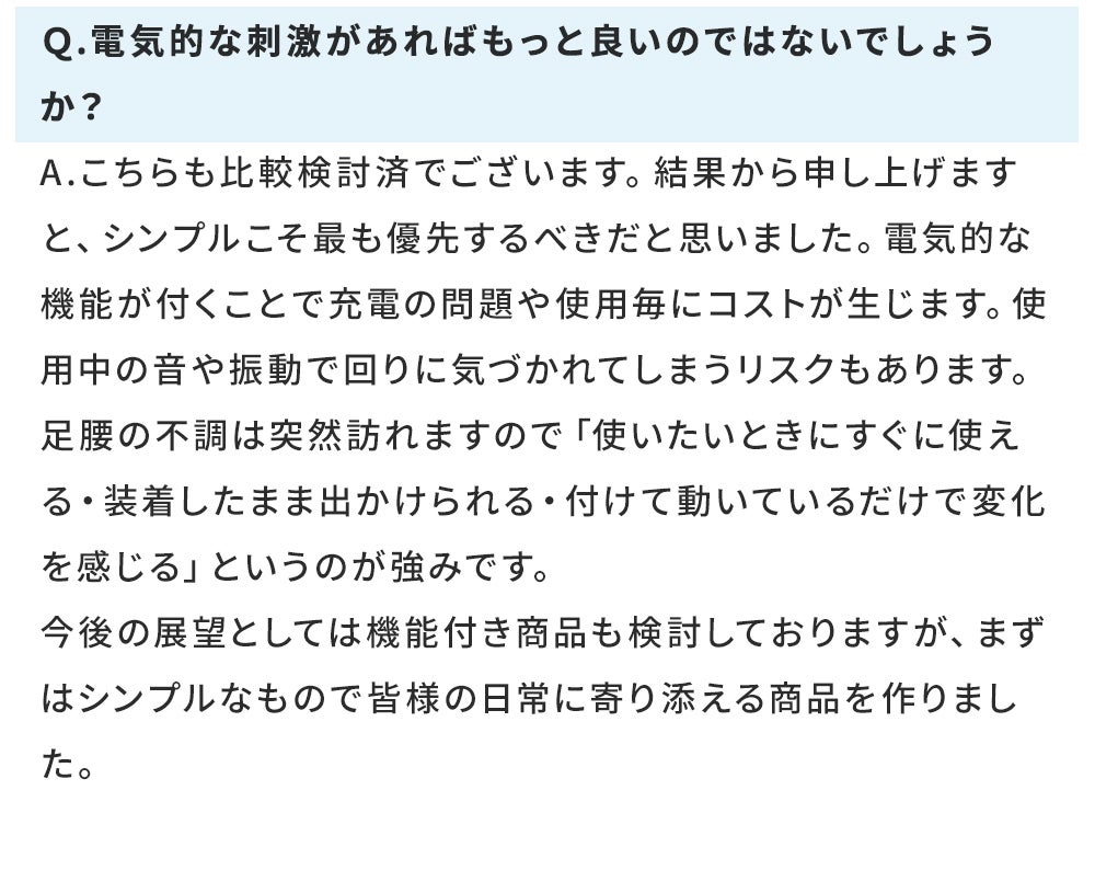 Q.電気的な刺激があればもっと良いのではないでしょうか? A.こちらも比較検討済でございます。結果から申し上げますと、シンプルこそ最も優先するべきだと思いました。電気的な機能が付くことで充電の問題や使用毎にコストが生じます。使用中の音や振動で回りに気づかれてしまうリスクもあります。 足腰の不調は突然訪れますので「使いたいときにすぐに使える・装着したまま出かけられる・付けて動いているだけで変化を感じる」というのが強みです。 今後の展望としては機能付き商品も検討しておりますが、まずはシンプルなもので皆様の日常に寄り添える商品を作りました。