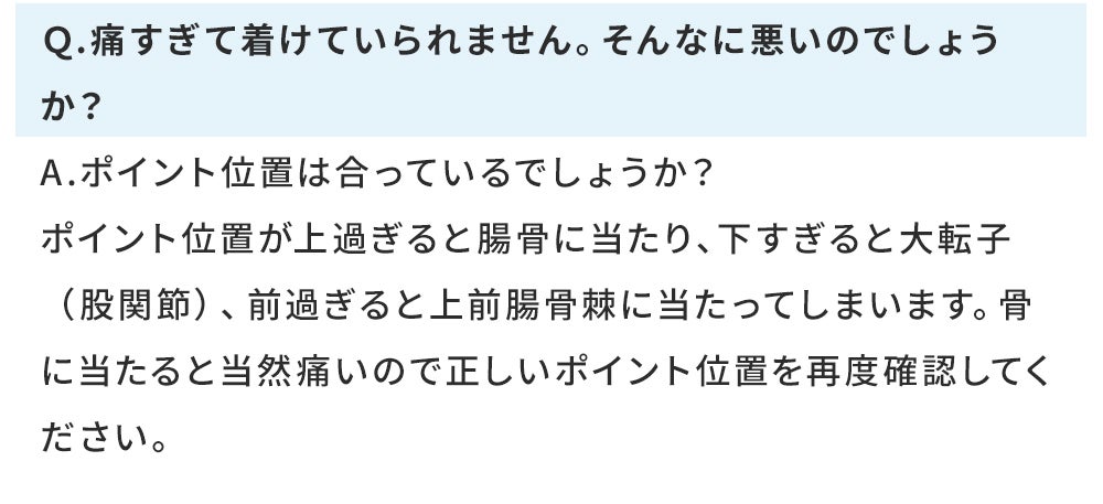 痛すぎてつけていられません。そんなに悪いのでしょうか。ポイントの位置が上すぎると長骨にあたり、したすぎると大転子股関節前すぎると上前腸こ骨棘に当たってしまいます。正しいポイント位置を再度確認してください。