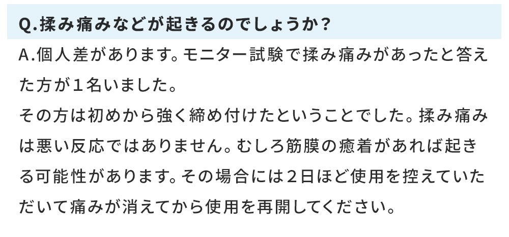 Q.揉み痛みなどが起きるのでしょうか? A.個人差があります。モニター試験で揉み痛みがあったと答えた方が1名いました。 その方は初めから強く締め付けたということでした。揉み痛みは悪い反応ではありません。むしろ筋膜の癒着があれば起きる可能性があります。その場合には2日ほど使用を控えていただいて痛みが消えてから使用を再開してください。