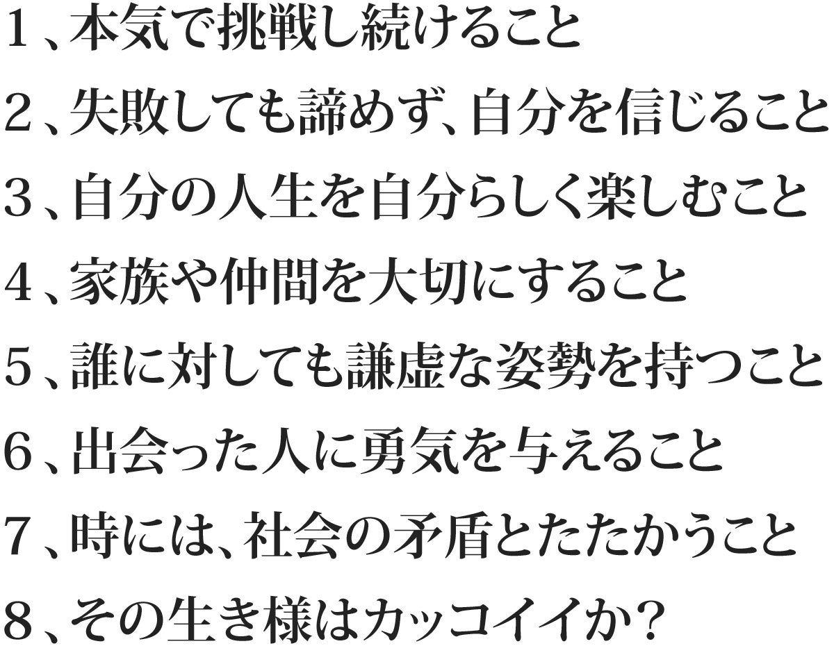 1、本気で挑戦し続けること 2、失敗しても諦めず、自分を信じること 3、自分の人生を自分らしく楽しむこと 4、家族や仲間を大切にすること 5、誰に対しても謙虚な姿勢を持つこと 6、出会った人に勇気を与えること 7、時には、社会の矛盾とたたかうこと 8、その生き様はカッコイイか?