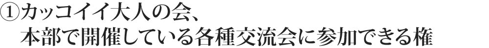 ①カッコイイ大人の会、本部で開催している各種交流会に参加できる権
