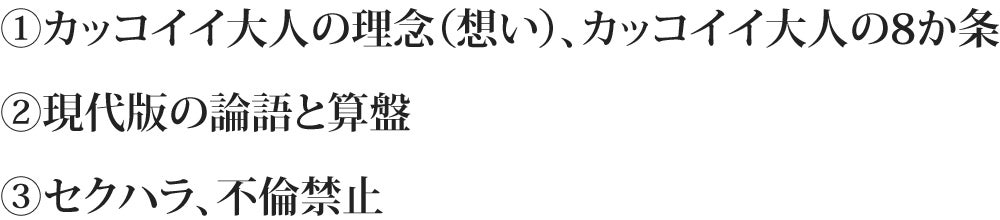 ①カッコイイ大人の理念(想い)、カッコイイ大人の8か条 ②現代版の論語と算盤 ③セクハラ、不倫禁止セクハラ不倫禁止ハラ、不倫禁止