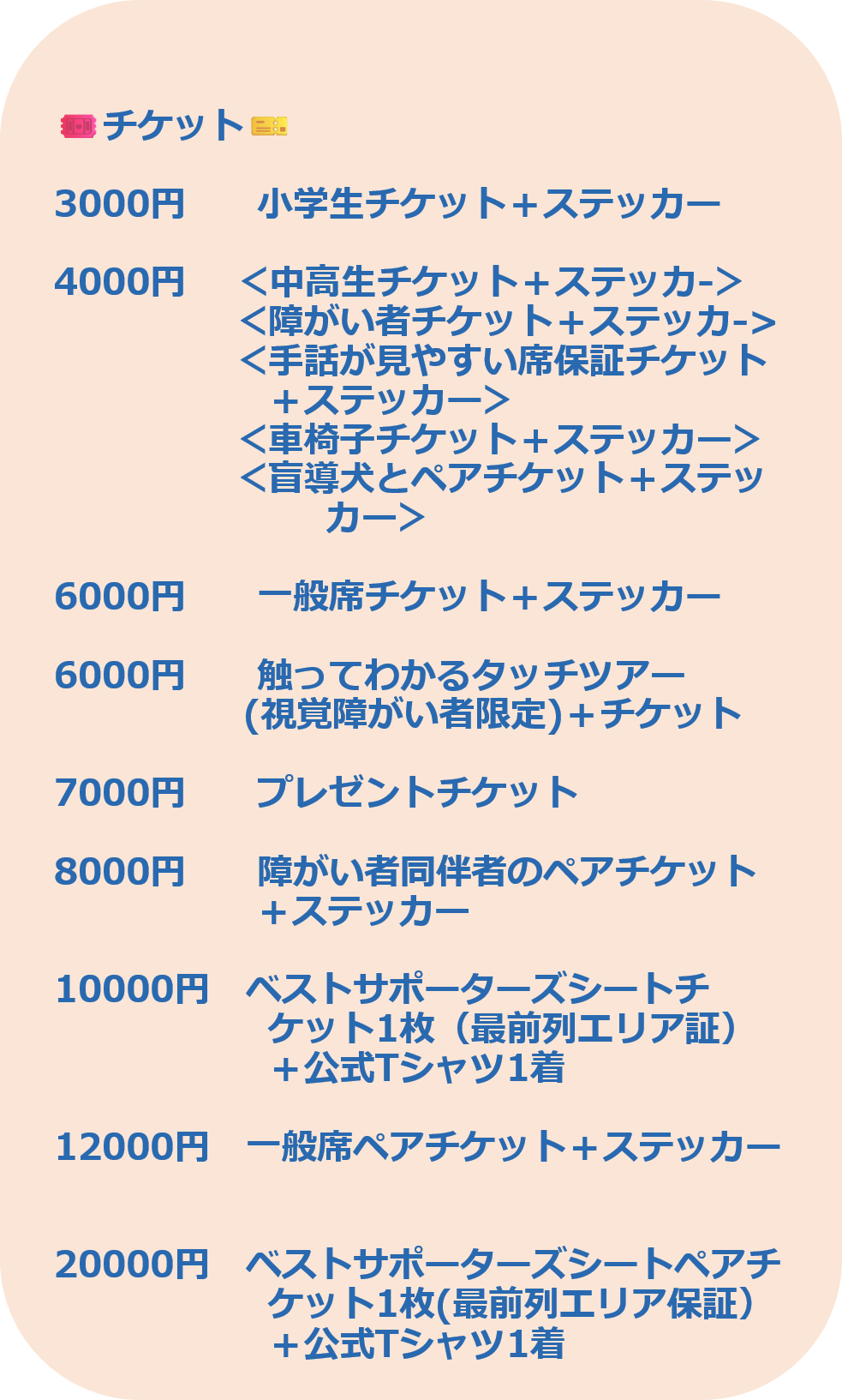 3000円　　小学生チケット＋ステッカー  4000円　 ＜中高生チケット＋ステッカ-＞ 　　　　　＜障がい者チケット＋ステッカ-> 　　　　　＜手話が見やすい席保証チケット 　　　　　　＋ステッカー＞ 　　　　　＜車椅子チケット＋ステッカー＞ 　　　　　＜盲導犬とペアチケット＋ステッ                        カー＞  6000円　　一般席チケット＋ステッカー  6000円　　触ってわかるタッチツアー                 (視覚障がい者限定)＋チケット  7000円　　プレゼントチケット　　 　　　　 8000円　　障がい者同伴者のペアチケット 　　　　　  ＋ステッカー　  10000円　ベストサポーターズシートチ　　　　　　 　　　　　　ケット1枚（最前列エリア証） 　　　　　　＋公式Tシャツ1着  12000円　一般席ペアチケット＋ステッカー   20000円　ベストサポーターズシートペアチ ケット1枚(最前列エリア保証＋公式Tシャツ1着