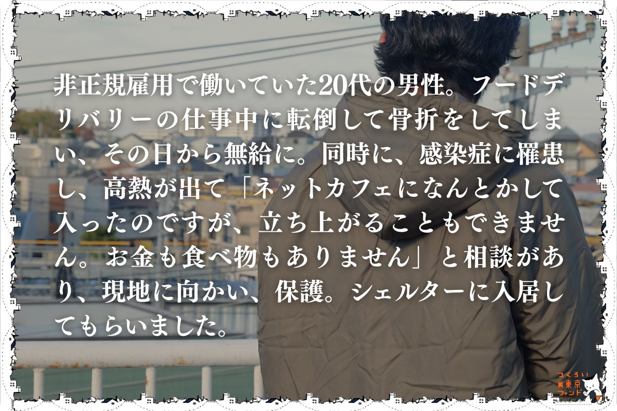 フードデリバリーの仕事で大怪我をしたネットカフェ生活の20代男性)非正規雇用で働いていた20代の男性。フードデリバリーの仕事中に転倒して骨折をしてしまい、その日から無給に。同時に、感染症に罹患し、高熱が出て「ネットカフェになんとかして入ったのですが、立ち上がることもできません。お金も食べ物もありません」と相談があり、現地に向かい、保護。シェルターに入居してもらいました。