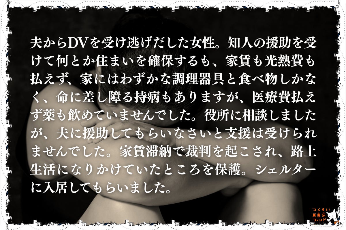 DVで住まいを失い逃れてきたが公的支援を得られなかった女性)夫からDVを受け逃げだした女性。知人の援助を受けて何とか住まいを確保するも家賃も光熱費も払えず、家にはわずかな調理器具と食べ物しかなく、命に差し障る持病もありますが、医療費払えず薬も飲めていませんでした。役所に相談しましたが、夫に援助してもらいなさいと支援は受けられませんでした。家賃滞納で裁判を起こされ、路上生活になりかけていたところを保護。シェルターに入居してもらいました。