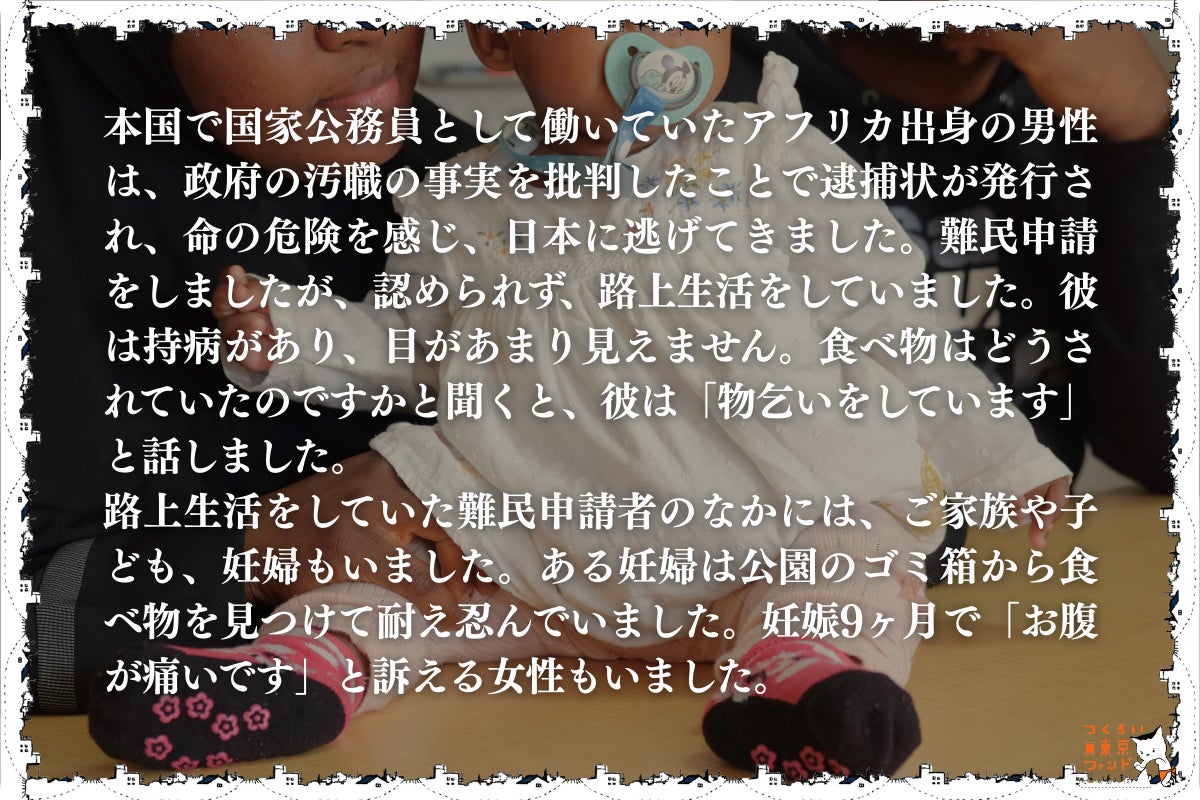 命からがら逃げてきた先でホームレス状態になる難民申請者・妊婦・子供）本国で国家公務員として働いていたアフリカ出身の男性は、政府の汚職の事実を批判したことで逮捕状が発行され、命の危険を感じ、日本に逃げてきました。難民申請をしましたが、認められず、路上生活をしていました。彼は持病があり、目があまり見えません。食べ物はどうされていたのですかと聞くと、彼は「物乞いをしています」と話しました。 路上生活をしていた難民申請者の中には、家族や子供、妊婦もいました。ある妊婦は公園のゴミ箱から食べ物を見つけて耐え忍んでいました。妊娠9ヶ月で「お腹が痛いです」と訴える女性もいました。