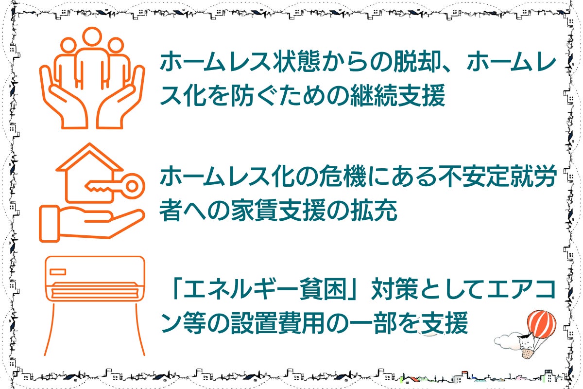 ⚫︎ホームレス状態からの脱却、ホームレス化を防ぐための継続支援。⚫︎ホームレス化の危機にある不安定就労者への家賃支援の拡充。⚫︎「エネルギー貧困」対策としてエアコンなどの設置費用の一部を支援。