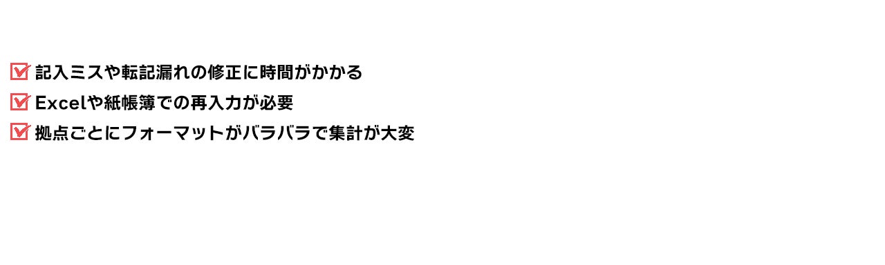 記入ミスや転記漏れの修正に時間がかかる Excelや紙帳簿での再入力が必要 拠点ごとにフォーマットがバラバラで集計が大変