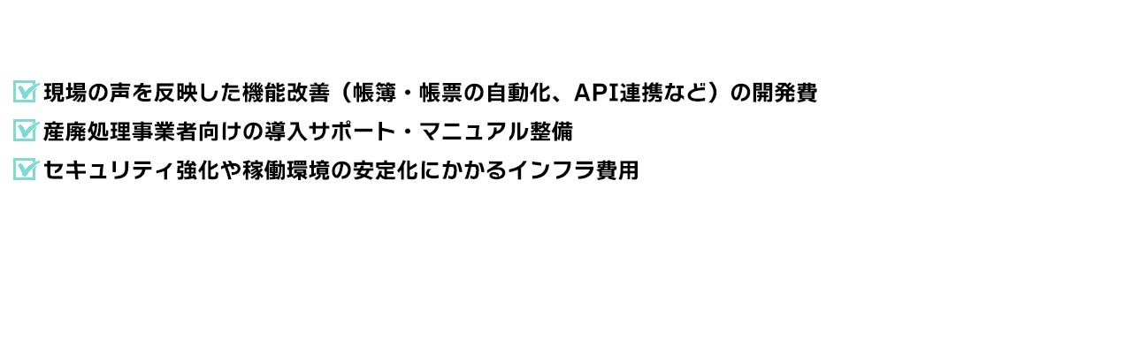 現場の声を反映した機能改善（帳簿・帳票の自動化、API連携など）の開発費 産廃処理事業者向けの導入サポート・マニュアル整備 セキュリティ強化や稼働環境の安定化にかかるインフラ費用