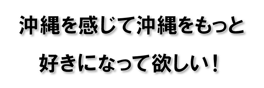 沖縄を感じて沖縄をもっと好きになって欲しい!