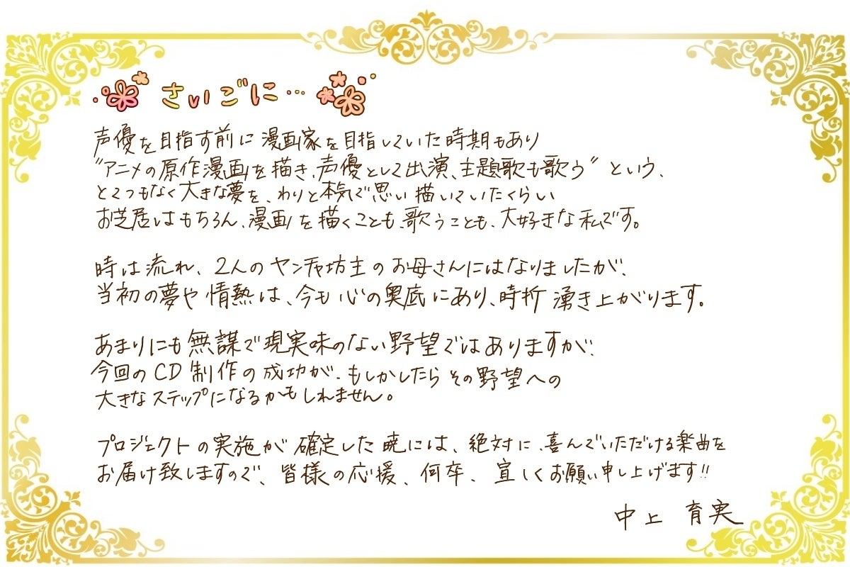 声優を目指す前に漫画家を目指していた時期もあり  【アニメの原作漫画を描き、声優として出演、主題歌も歌う】  というとんでもなく大きな夢を、わりと本気で思い描いていたくらい、お芝居はもちろん、漫画を描く事も、歌うことも大好きな私です！  時は流れ、2人のヤンチャ坊主のお母さんにはなりましたが、当初の夢や情熱は絶えず心の奥底にあり、時折湧き上がります。  あまりにも無謀で現実味がない野望ではありますが、今回のCD製作、MV製作の成功が、もしかしたらその野望への大きなステップになるかもしれません。    プロジェクトの実施が確定した暁には、絶対に喜んで頂ける楽曲をお届け致しますので、皆様の応援、何卒宜しくお願い申し上げます！