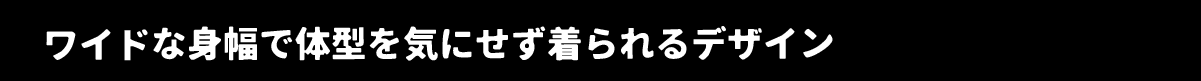 ワイドな身幅で体型を気にせず着られるデザイン